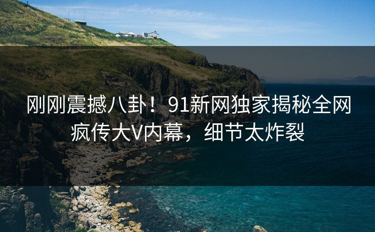 刚刚震撼八卦！91新网独家揭秘全网疯传大V内幕，细节太炸裂