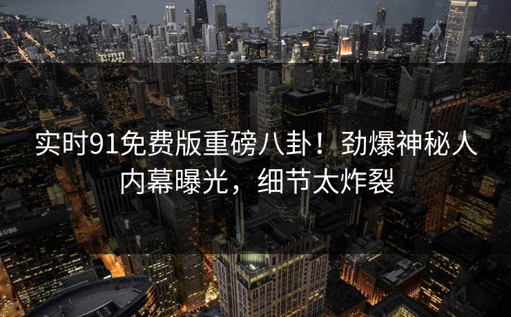实时91免费版重磅八卦！劲爆神秘人内幕曝光，细节太炸裂