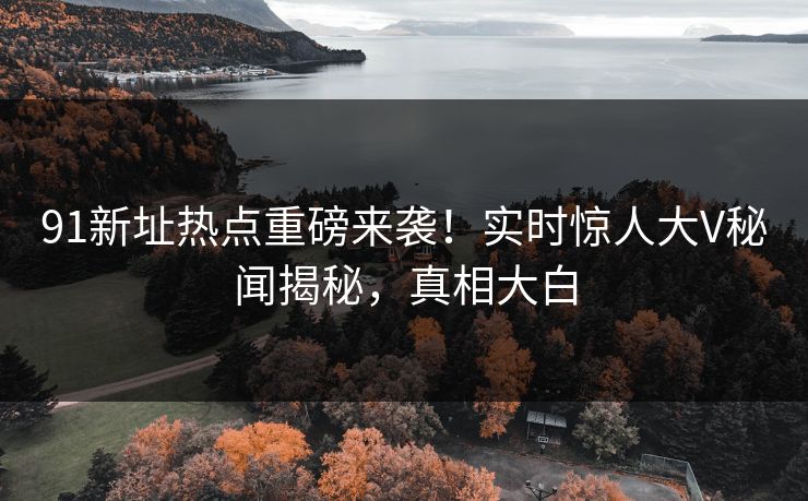 91新址热点重磅来袭！实时惊人大V秘闻揭秘，真相大白