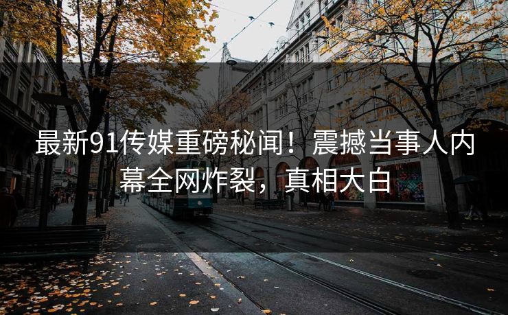 最新91传媒重磅秘闻！震撼当事人内幕全网炸裂，真相大白