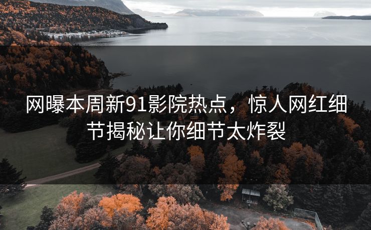 网曝本周新91影院热点，惊人网红细节揭秘让你细节太炸裂