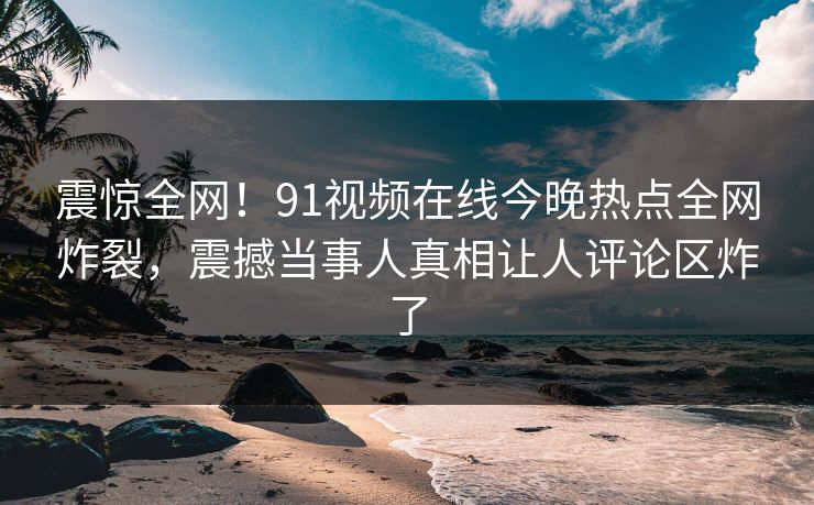 震惊全网！91视频在线今晚热点全网炸裂，震撼当事人真相让人评论区炸了