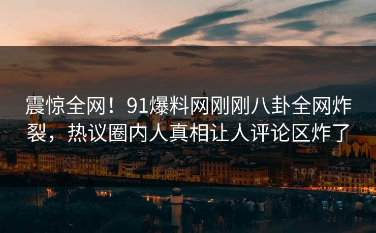 震惊全网！91爆料网刚刚八卦全网炸裂，热议圈内人真相让人评论区炸了