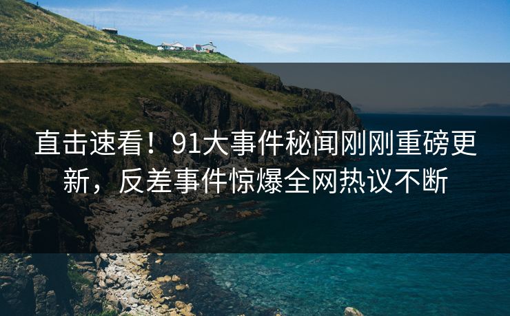 直击速看！91大事件秘闻刚刚重磅更新，反差事件惊爆全网热议不断