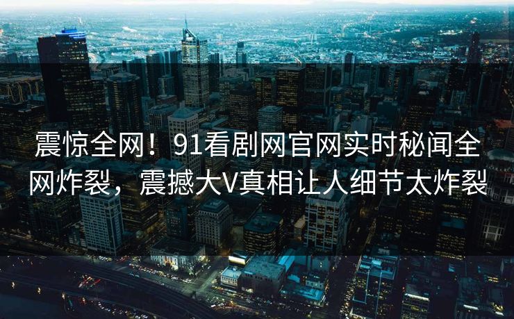 震惊全网！91看剧网官网实时秘闻全网炸裂，震撼大V真相让人细节太炸裂
