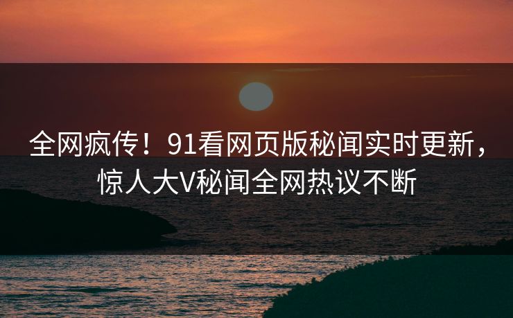 全网疯传！91看网页版秘闻实时更新，惊人大V秘闻全网热议不断