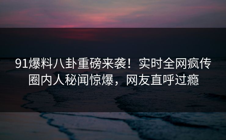 91爆料八卦重磅来袭！实时全网疯传圈内人秘闻惊爆，网友直呼过瘾