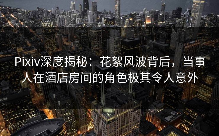 Pixiv深度揭秘：花絮风波背后，当事人在酒店房间的角色极其令人意外