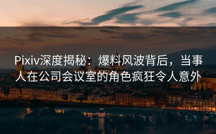 Pixiv深度揭秘：爆料风波背后，当事人在公司会议室的角色疯狂令人意外