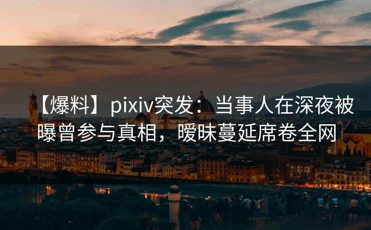 【爆料】pixiv突发：当事人在深夜被曝曾参与真相，暧昧蔓延席卷全网