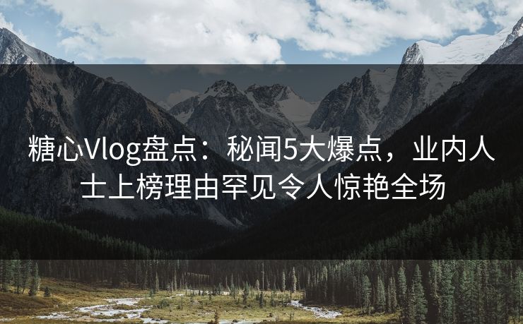 糖心Vlog盘点：秘闻5大爆点，业内人士上榜理由罕见令人惊艳全场