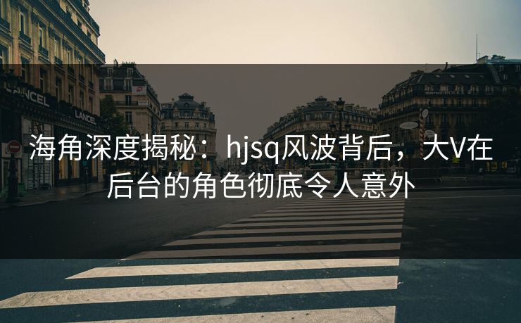 海角深度揭秘：hjsq风波背后，大V在后台的角色彻底令人意外