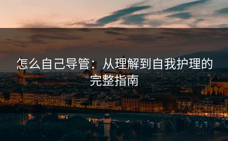 怎么自己导管：从理解到自我护理的完整指南