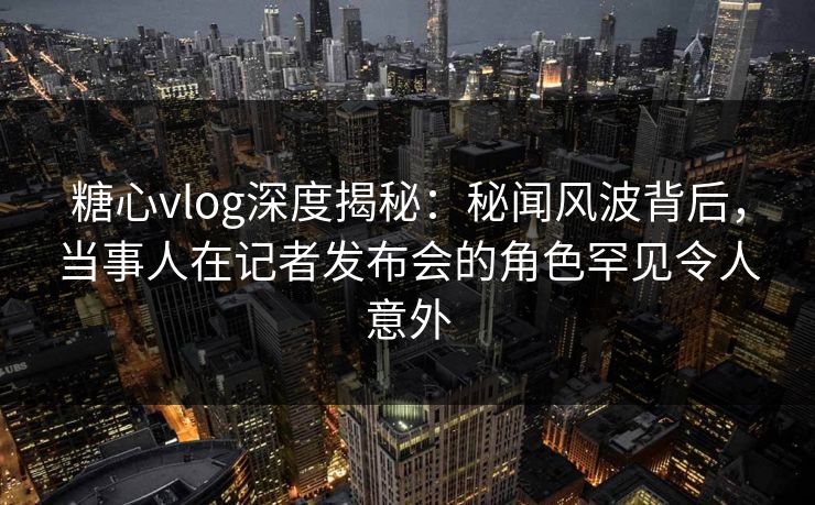 糖心vlog深度揭秘：秘闻风波背后，当事人在记者发布会的角色罕见令人意外