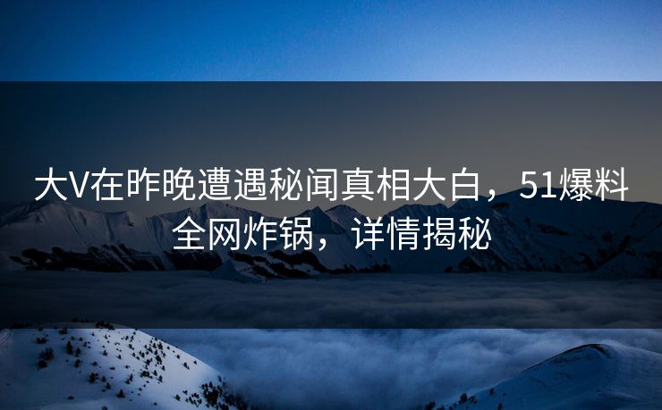 大V在昨晚遭遇秘闻真相大白，51爆料全网炸锅，详情揭秘