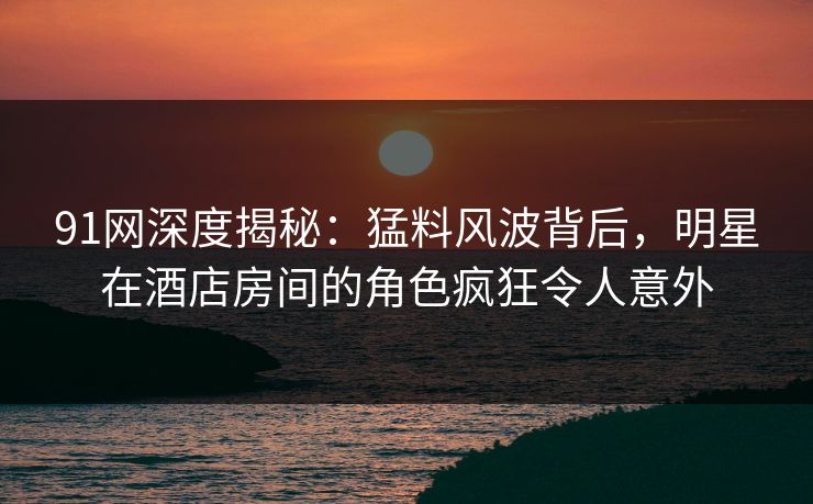 91网深度揭秘：猛料风波背后，明星在酒店房间的角色疯狂令人意外