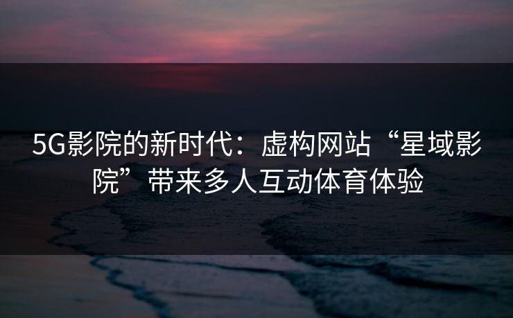 5G影院的新时代：虚构网站“星域影院”带来多人互动体育体验