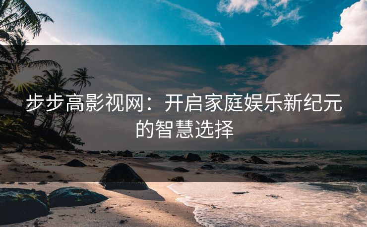 步步高影视网：开启家庭娱乐新纪元的智慧选择
