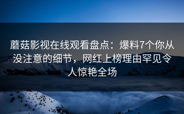 蘑菇影视在线观看盘点：爆料7个你从没注意的细节，网红上榜理由罕见令人惊艳全场
