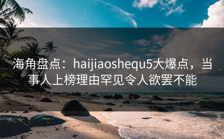 海角盘点：haijiaoshequ5大爆点，当事人上榜理由罕见令人欲罢不能