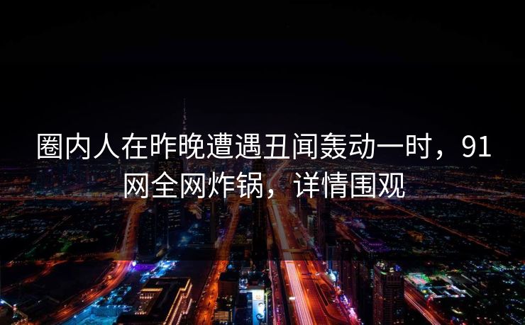 圈内人在昨晚遭遇丑闻轰动一时，91网全网炸锅，详情围观