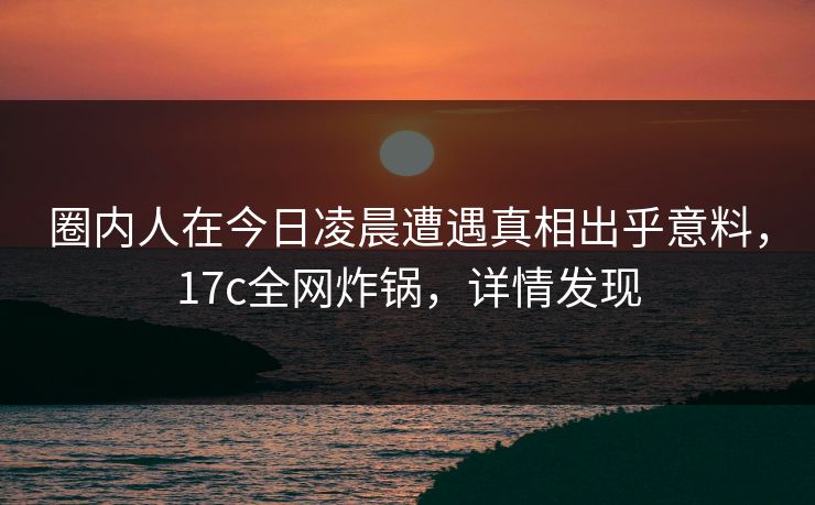 圈内人在今日凌晨遭遇真相出乎意料，17c全网炸锅，详情发现