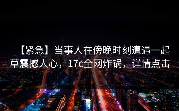 【紧急】当事人在傍晚时刻遭遇一起草震撼人心，17c全网炸锅，详情点击