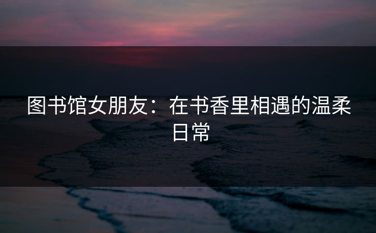 图书馆女朋友：在书香里相遇的温柔日常