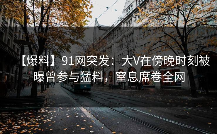 【爆料】91网突发：大V在傍晚时刻被曝曾参与猛料，窒息席卷全网