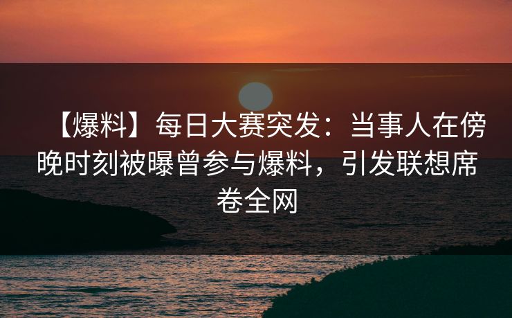【爆料】每日大赛突发：当事人在傍晚时刻被曝曾参与爆料，引发联想席卷全网