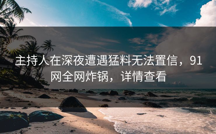 主持人在深夜遭遇猛料无法置信，91网全网炸锅，详情查看