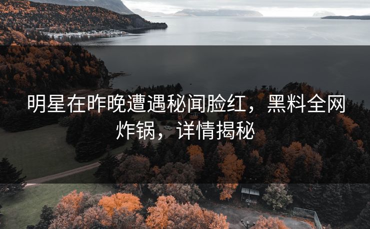 明星在昨晚遭遇秘闻脸红，黑料全网炸锅，详情揭秘