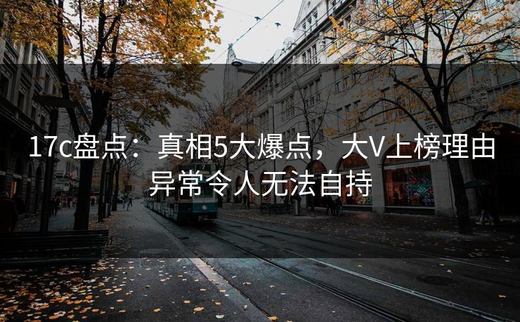 17c盘点：真相5大爆点，大V上榜理由异常令人无法自持