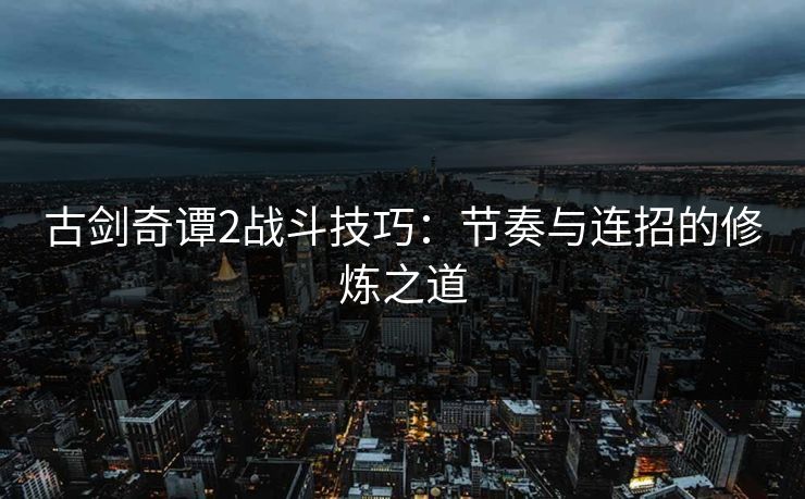 古剑奇谭2战斗技巧：节奏与连招的修炼之道