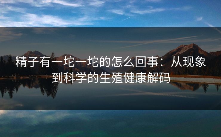 精子有一坨一坨的怎么回事：从现象到科学的生殖健康解码