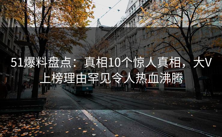 51爆料盘点：真相10个惊人真相，大V上榜理由罕见令人热血沸腾