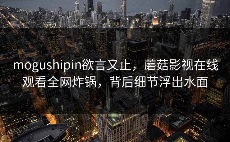 mogushipin欲言又止，蘑菇影视在线观看全网炸锅，背后细节浮出水面