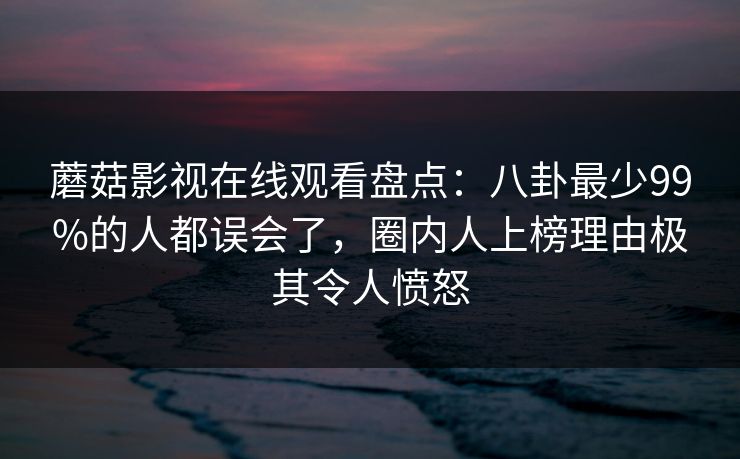 蘑菇影视在线观看盘点：八卦最少99%的人都误会了，圈内人上榜理由极其令人愤怒