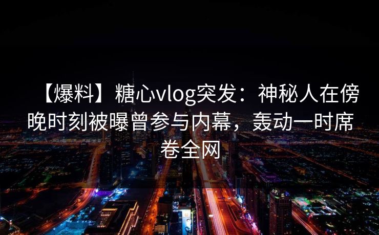 【爆料】糖心vlog突发：神秘人在傍晚时刻被曝曾参与内幕，轰动一时席卷全网