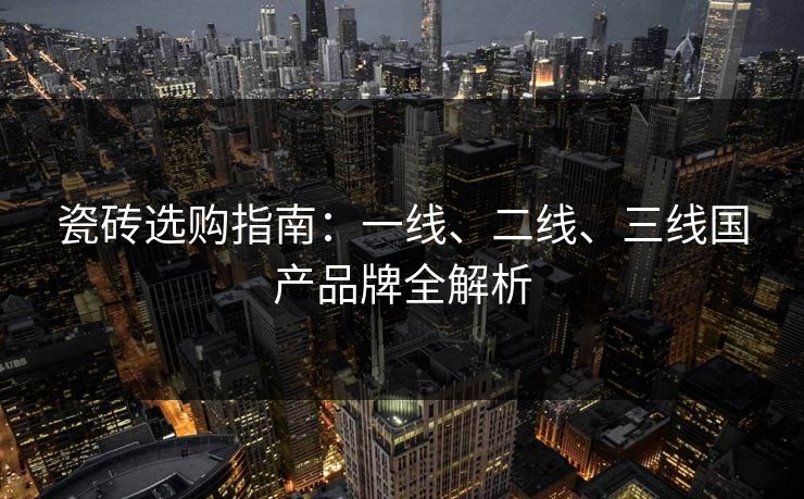 瓷砖选购指南：一线、二线、三线国产品牌全解析