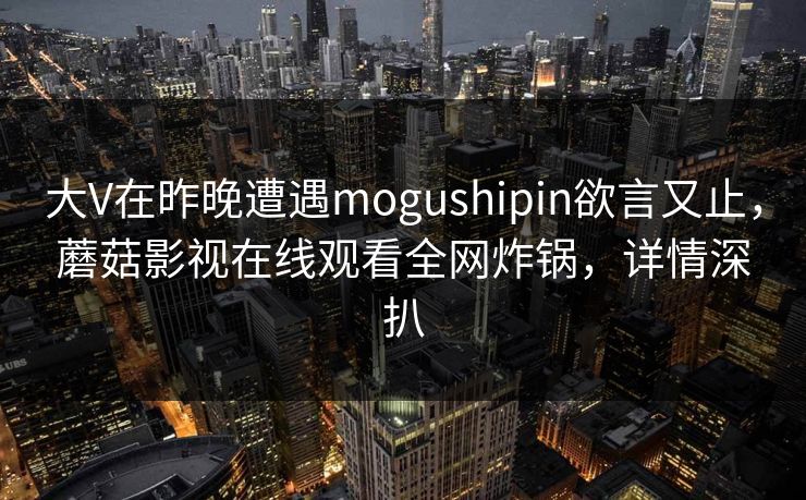 大V在昨晚遭遇mogushipin欲言又止，蘑菇影视在线观看全网炸锅，详情深扒