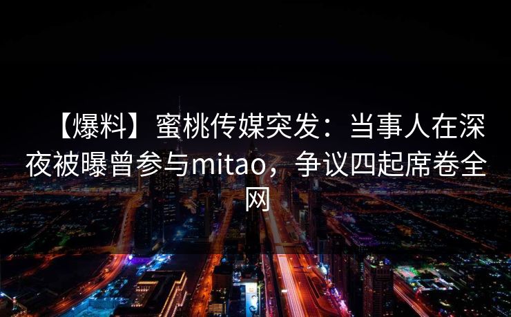 【爆料】蜜桃传媒突发:当事人在深夜被曝曾参与mitao,争议四起席卷全网 【爆料】蜜桃传媒突发:当事人在深夜被曝曾参与mitao,争议四起席卷全网