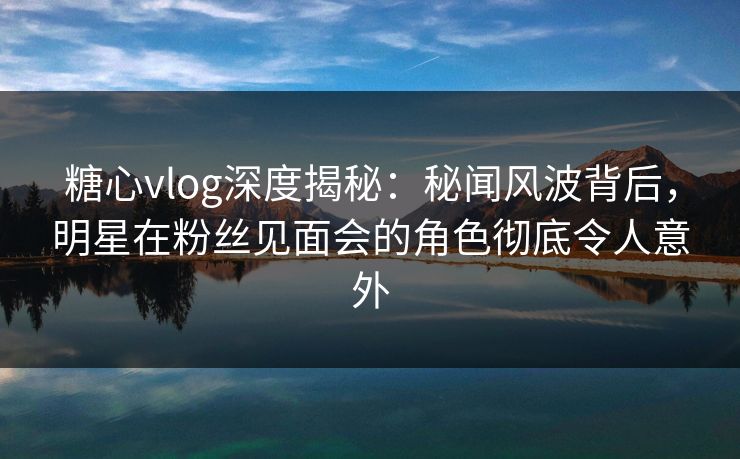 糖心vlog深度揭秘：秘闻风波背后，明星在粉丝见面会的角色彻底令人意外