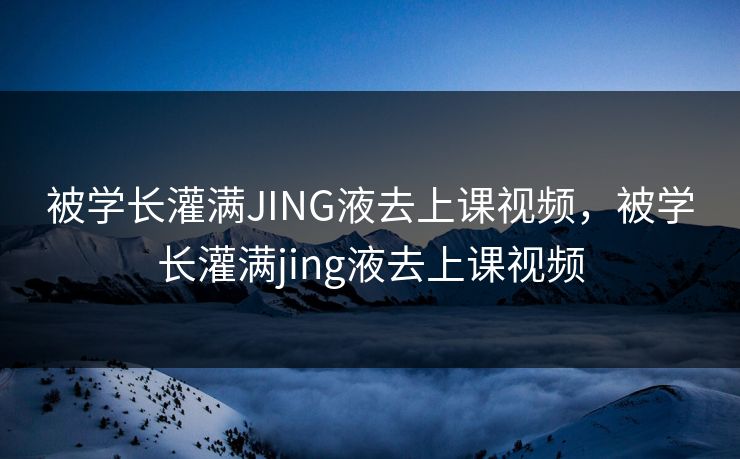 被学长灌满JING液去上课视频，被学长灌满jing液去上课视频