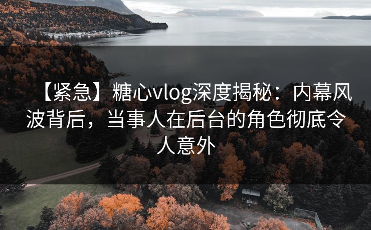 【紧急】糖心vlog深度揭秘：内幕风波背后，当事人在后台的角色彻底令人意外