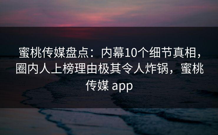 蜜桃传媒盘点：内幕10个细节真相，圈内人上榜理由极其令人炸锅，蜜桃传媒 app