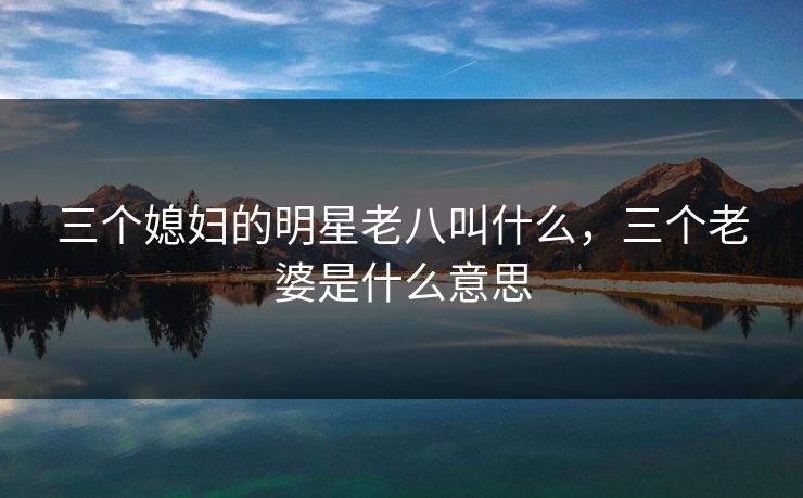 三个媳妇的明星老八叫什么，三个老婆是什么意思