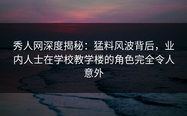 秀人网深度揭秘：猛料风波背后，业内人士在学校教学楼的角色完全令人意外