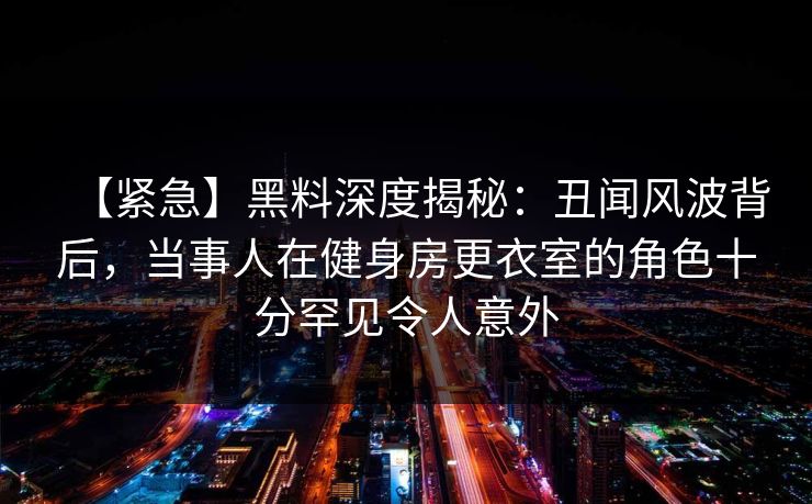【紧急】黑料深度揭秘:丑闻风波背后,当事人在健身房更衣室的角色十分罕见令人意外 【紧急】黑料深度揭秘:丑闻风波背后,当事人在健身房更衣室的角色十分罕见令人意外