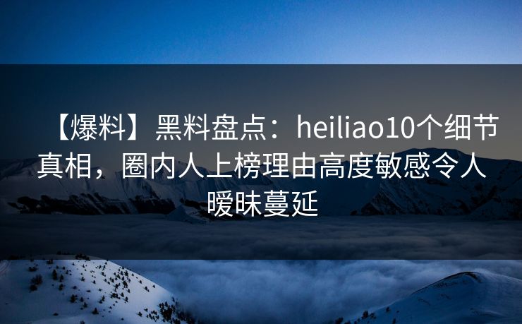 【爆料】黑料盘点：heiliao10个细节真相，圈内人上榜理由高度敏感令人暧昧蔓延